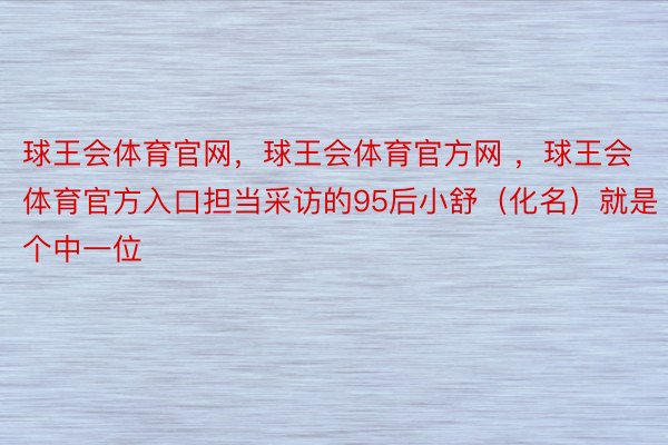 球王会体育官网，球王会体育官方网 ，球王会体育官方入口担当采访的95后小舒（化名）就是个中一位