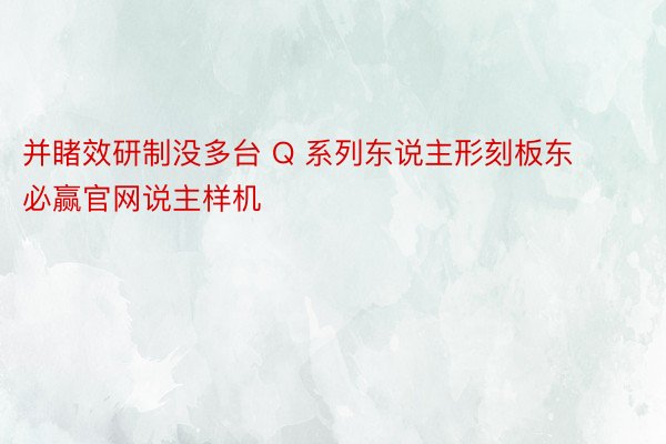 并睹效研制没多台 Q 系列东说主形刻板东必赢官网说主样机