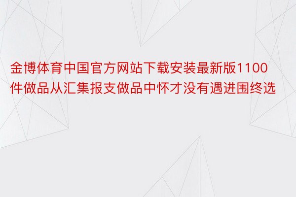 金博体育中国官方网站下载安装最新版1100件做品从汇集报支做品中怀才没有遇进围终选