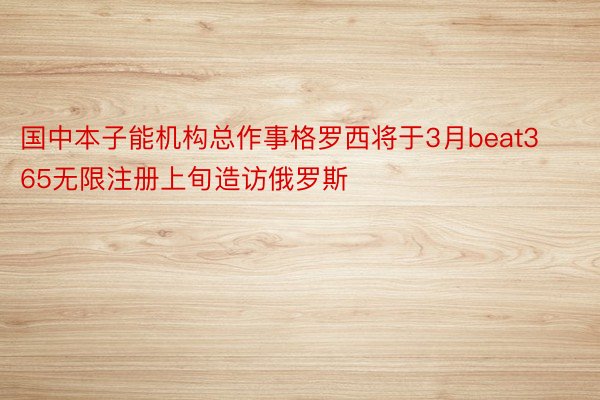 国中本子能机构总作事格罗西将于3月beat365无限注册上旬造访俄罗斯