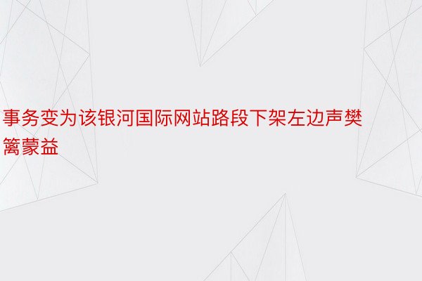 事务变为该银河国际网站路段下架左边声樊篱蒙益