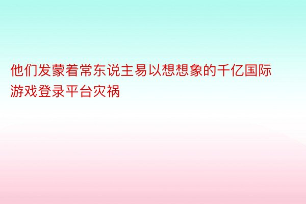 他们发蒙着常东说主易以想想象的千亿国际游戏登录平台灾祸