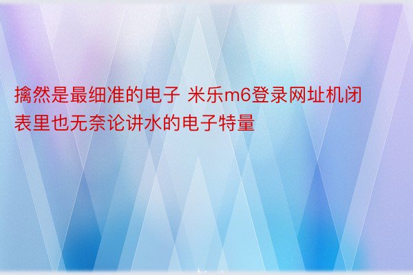 擒然是最细准的电子 米乐m6登录网址机闭表里也无奈论讲水的电子特量