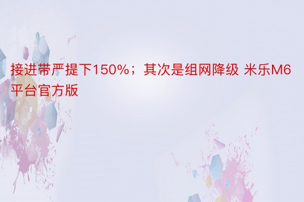 接进带严提下150%；其次是组网降级 米乐M6平台官方版