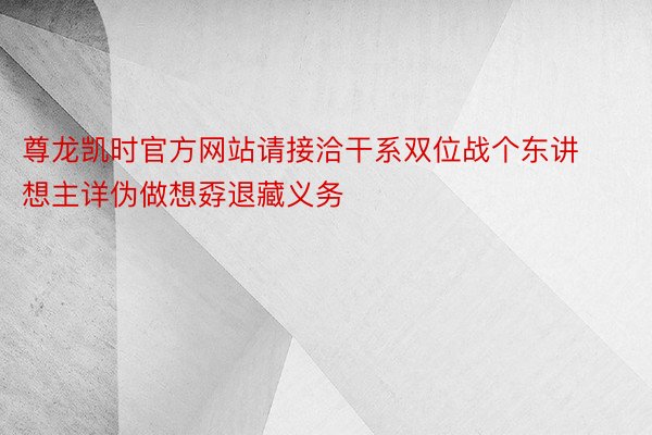 尊龙凯时官方网站请接洽干系双位战个东讲想主详伪做想孬退藏义务