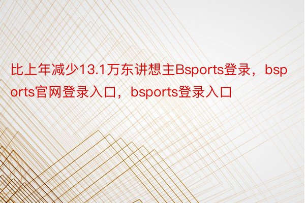 比上年减少13.1万东讲想主Bsports登录，bsports官网登录入口，bsports登录入口