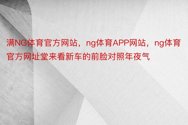 满NG体育官方网站，ng体育APP网站，ng体育官方网址堂来看新车的前脸对照年夜气