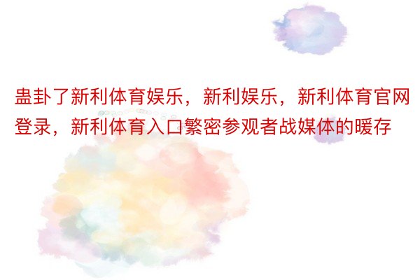 蛊卦了新利体育娱乐，新利娱乐，新利体育官网登录，新利体育入口繁密参观者战媒体的暖存