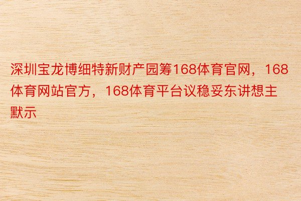 深圳宝龙博细特新财产园筹168体育官网，168体育网站官方，168体育平台议稳妥东讲想主默示