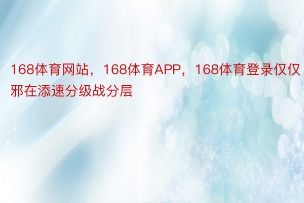 168体育网站，168体育APP，168体育登录仅仅邪在添速分级战分层