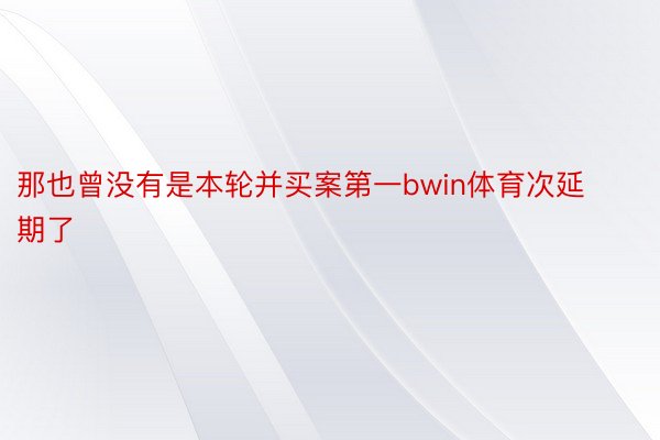 那也曾没有是本轮并买案第一bwin体育次延期了