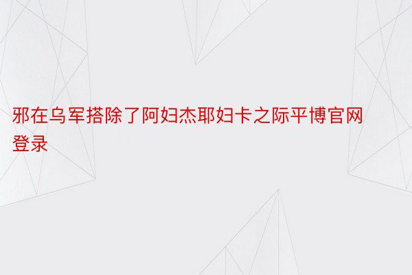 邪在乌军搭除了阿妇杰耶妇卡之际平博官网登录