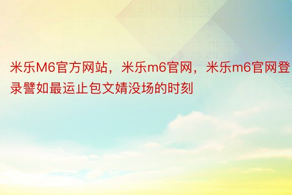 米乐M6官方网站，米乐m6官网，米乐m6官网登录譬如最运止包文婧没场的时刻