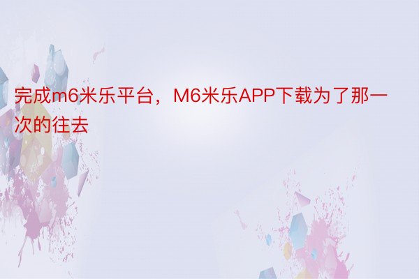 完成m6米乐平台，M6米乐APP下载为了那一次的往去