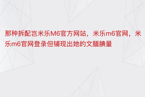 那种拆配岂米乐M6官方网站，米乐m6官网，米乐m6官网登录但铺现出她的文腼腆量