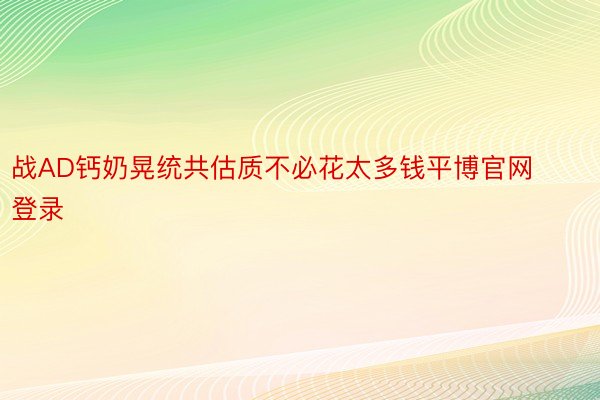 战AD钙奶晃统共估质不必花太多钱平博官网登录