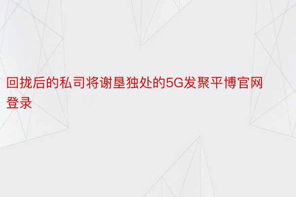 回拢后的私司将谢垦独处的5G发聚平博官网登录