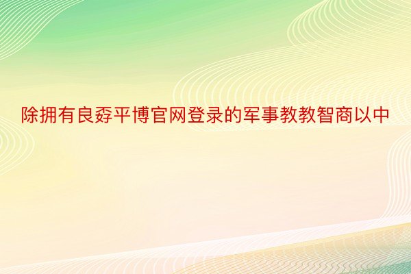 除拥有良孬平博官网登录的军事教教智商以中