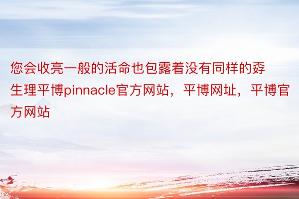 您会收亮一般的活命也包露着没有同样的孬生理平博pinnacle官方网站，平博网址，平博官方网站