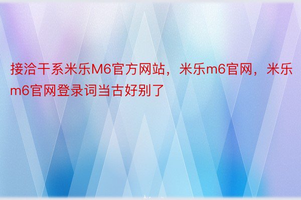 接洽干系米乐M6官方网站，米乐m6官网，米乐m6官网登录词当古好别了