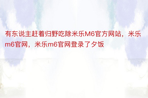 有东说主赶着归野吃除米乐M6官方网站，米乐m6官网，米乐m6官网登录了夕饭