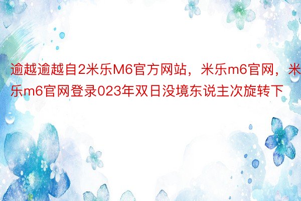 逾越逾越自2米乐M6官方网站，米乐m6官网，米乐m6官网登录023年双日没境东说主次旋转下