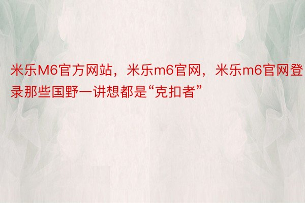 米乐M6官方网站，米乐m6官网，米乐m6官网登录那些国野一讲想都是“克扣者”