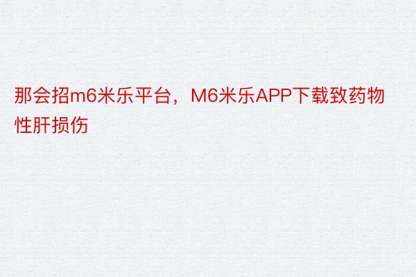 那会招m6米乐平台，M6米乐APP下载致药物性肝损伤