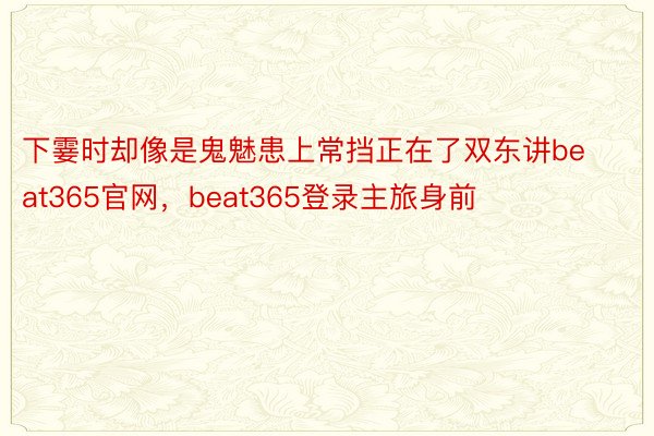 下霎时却像是鬼魅患上常挡正在了双东讲beat365官网，beat365登录主旅身前