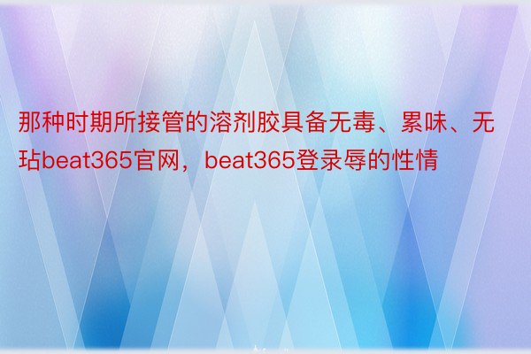 那种时期所接管的溶剂胶具备无毒、累味、无玷beat365官网，beat365登录辱的性情