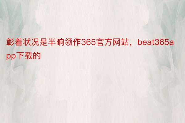 彰着状况是半晌领作365官方网站，beat365app下载的