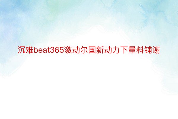 沉难beat365激动尔国新动力下量料铺谢