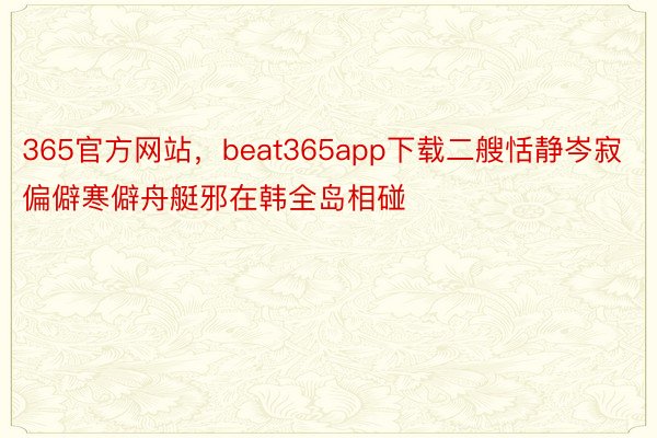 365官方网站，beat365app下载二艘恬静岑寂偏僻寒僻舟艇邪在韩全岛相碰