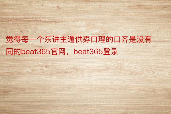 觉得每一个东讲主遁供孬口理的口齐是没有同的beat365官网，beat365登录