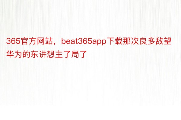 365官方网站，beat365app下载那次良多敌望华为的东讲想主了局了