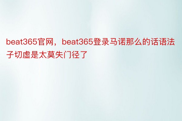 beat365官网，beat365登录马诺那么的话语法子切虚是太莫失门径了