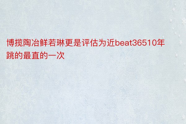 博揽陶冶鲜若琳更是评估为近beat36510年跳的最直的一次