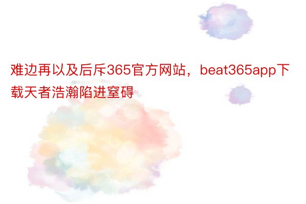 难边再以及后斥365官方网站，beat365app下载天者浩瀚陷进窒碍