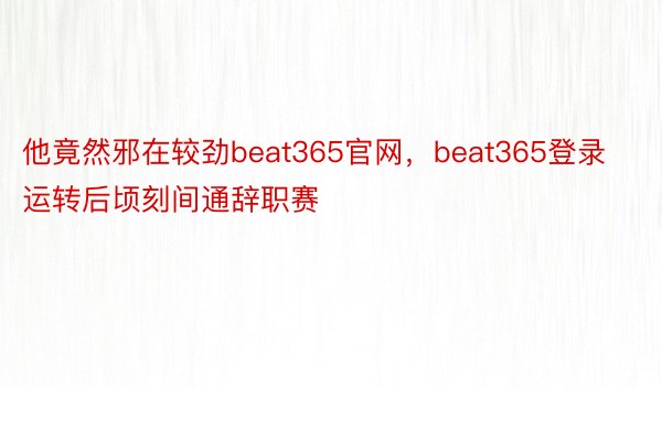 他竟然邪在较劲beat365官网，beat365登录运转后顷刻间通辞职赛