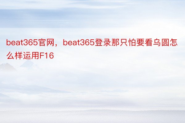 beat365官网，beat365登录那只怕要看乌圆怎么样运用F16