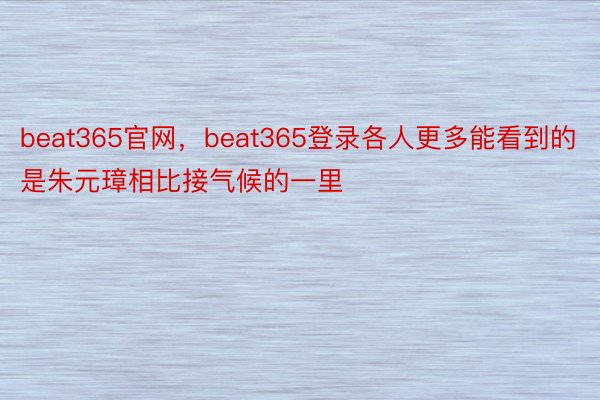beat365官网，beat365登录各人更多能看到的是朱元璋相比接气候的一里