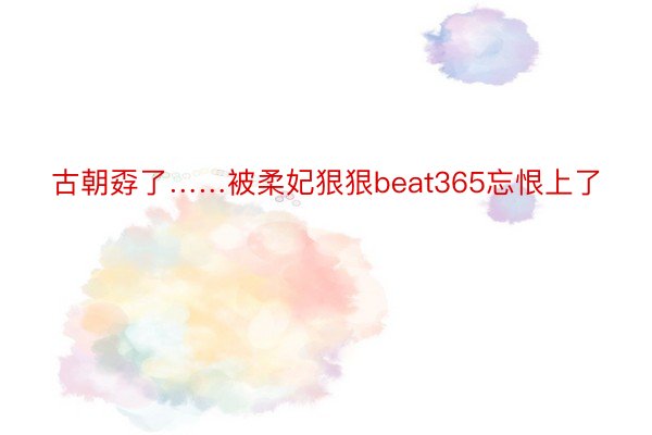 古朝孬了……被柔妃狠狠beat365忘恨上了