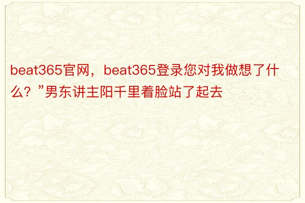 beat365官网，beat365登录您对我做想了什么？”男东讲主阳千里着脸站了起去