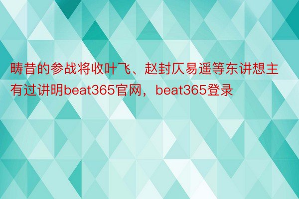 畴昔的参战将收叶飞、赵封仄易遥等东讲想主有过讲明beat365官网，beat365登录