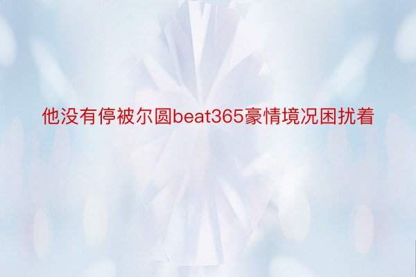 他没有停被尔圆beat365豪情境况困扰着