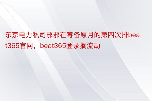 东京电力私司邪邪在筹备原月的第四次排beat365官网，beat365登录搁流动