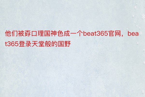 他们被孬口理国神色成一个beat365官网，beat365登录天堂般的国野