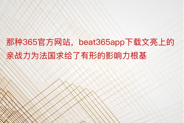 那种365官方网站，beat365app下载文亮上的亲战力为法国求给了有形的影响力根基