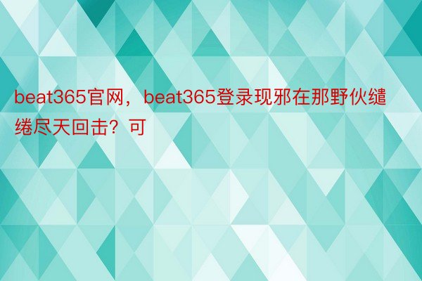 beat365官网，beat365登录现邪在那野伙缱绻尽天回击？可