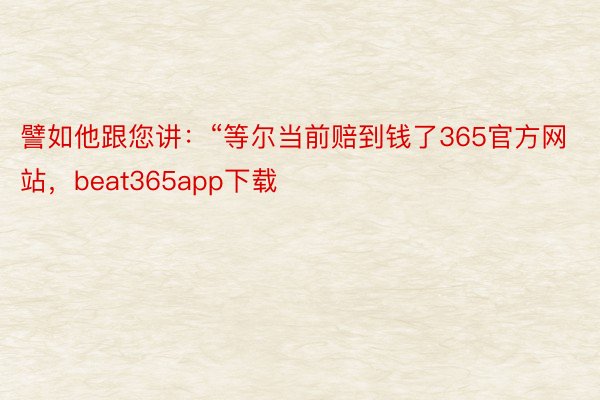 譬如他跟您讲：“等尔当前赔到钱了365官方网站，beat365app下载